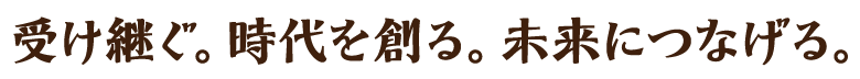 受け継ぐ。時代を創る。未来につなげる。
