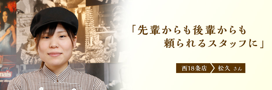 先輩からも後輩からも頼られるスタッフに
西18条店 松久さん