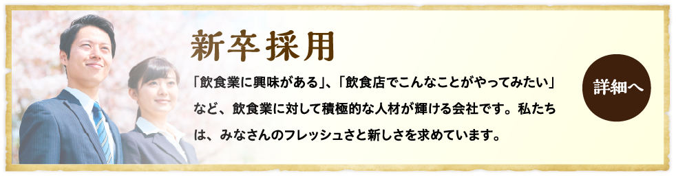 新卒採用 「飲食業に興味がある」、「飲食店でこんなことがやってみたい」など、飲食業に対して積極的な人材が輝ける会社です。私たちは、みなさんのフレッシュさと新しさを求めています。