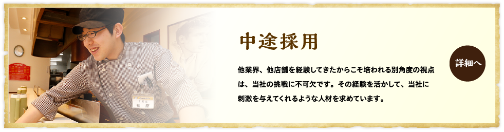 中途採用 他業界、他店舗を経験してきたからこそ培われる別角度の視点は、当社の挑戦に不可欠です。その経験を活かして、当社に刺激を与えてくれるような人材を求めています。