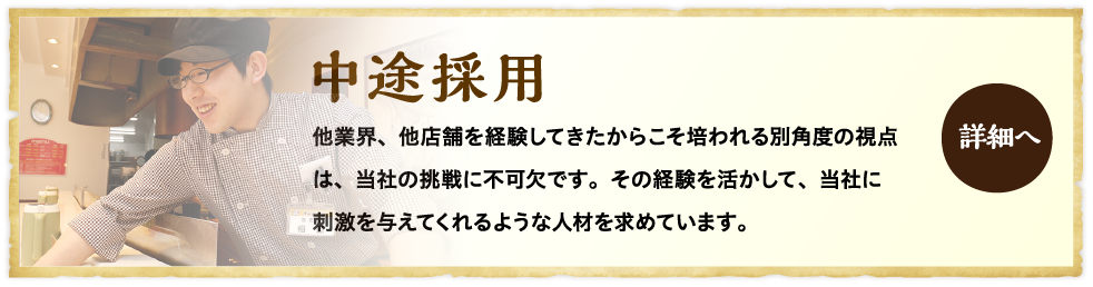 中途採用 他業界、他店舗を経験してきたからこそ培われる別角度の視点は、当社の挑戦に不可欠です。その経験を活かして、当社に刺激を与えてくれるような人材を求めています。